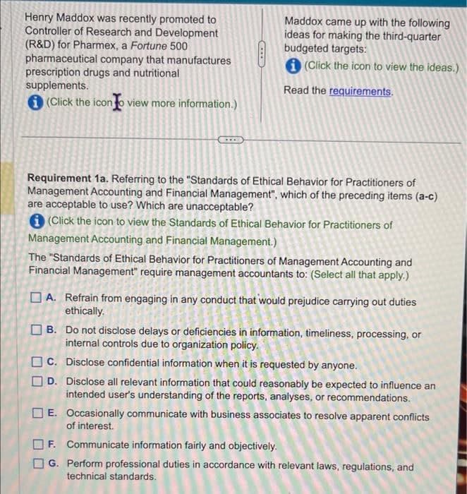 Henry Maddox was recently promoted to
Controller of Research and Development
(R&D) for Pharmex, a Fortune 500
pharmaceutical company that manufactures
prescription drugs and nutritional
supplements.
(Click the icon to view more information.)
Maddox came up with the following
ideas for making the third-quarter
budgeted targets:
(Click the icon to view the ideas.)
Read the requirements.
Requirement 1a. Referring to the "Standards of Ethical Behavior for Practitioners of
Management Accounting and Financial Management", which of the preceding items (a-c)
are acceptable to use? Which are unacceptable?
(Click the icon to view the Standards of Ethical Behavior for Practitioners of
Management Accounting and Financial Management.)
The "Standards of Ethical Behavior for Practitioners of Management Accounting and
Financial Management" require management accountants to: (Select all that apply.)
A. Refrain from engaging in any conduct that would prejudice carrying out duties
ethically.
B. Do not disclose delays or deficiencies in information, timeliness, processing, or
internal controls due to organization policy.
C. Disclose confidential information when it is requested by anyone.
D. Disclose all relevant information that could reasonably be expected to influence an
intended user's understanding of the reports, analyses, or recommendations.
E. Occasionally communicate with business associates to resolve apparent conflicts
of interest.
F. Communicate information fairly and objectively.
G. Perform professional duties in accordance with relevant laws, regulations, and
technical standards.