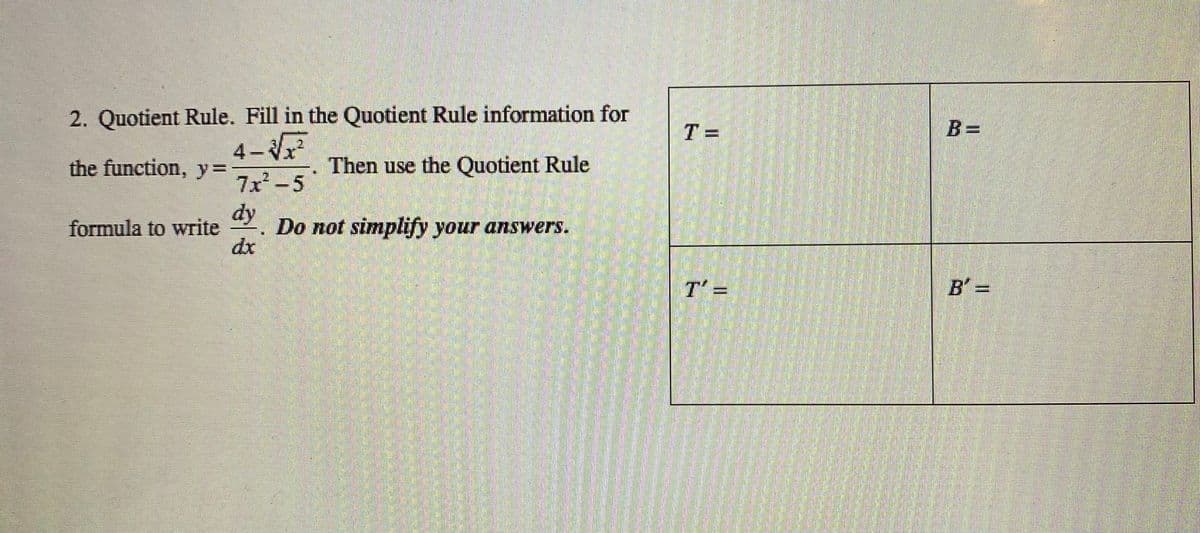 ### Topic: Application of the Quotient Rule in Differential Calculus

#### Problem Statement:
Consider the function:

\[ y = \frac{4 - \sqrt[3]{x^2}}{7x^2 - 5} \]

Using the quotient rule, find the derivative \( \frac{dy}{dx} \) without simplifying your answers.

#### Background:
The quotient rule is used in calculus to find the derivative of the ratio of two differentiable functions. If a function \( f(x) \) can be expressed as \( \frac{T(x)}{B(x)} \), then its derivative is given by:

\[ \frac{dy}{dx} = \frac{T'(x)B(x) - T(x)B'(x)}{[B(x)]^2} \]

#### Steps to Follow:
1. Identify the numerator function \( T(x) \) and the denominator function \( B(x) \).
2. Find the derivatives \( T'(x) \) and \( B'(x) \).
3. Apply the quotient rule.

#### Given Function:

\[ y = \frac{4 - \sqrt[3]{x^2}}{7x^2 - 5} \]

1. **Numerator Function (T)**:
\[ T = 4 - \sqrt[3]{x^2} \]

2. **Denominator Function (B)**:
\[ B = 7x^2 - 5 \]

3. **Derivative of the Numerator (T')**:
\[ T' = \frac{d}{dx}(4 - \sqrt[3]{x^2}) \]

4. **Derivative of the Denominator (B')**:
\[ B' = \frac{d}{dx}(7x^2 - 5) \]

#### Box for Substitution:

|   **T =**  | 4 - \(\sqrt[3]{x^2}\) |
| ---------  | ---------------------- |
| **B =**    | \(7x^2 - 5\)            |
| **T' =**   |                         |
| **B' =**   |                         |

To apply the quotient rule, substitute these expressions into the quotient rule formula and then find the derivatives \( T'(x) \) and \( B'(x) \). 

- **Finding T'**:
\[ T' = -\frac{2