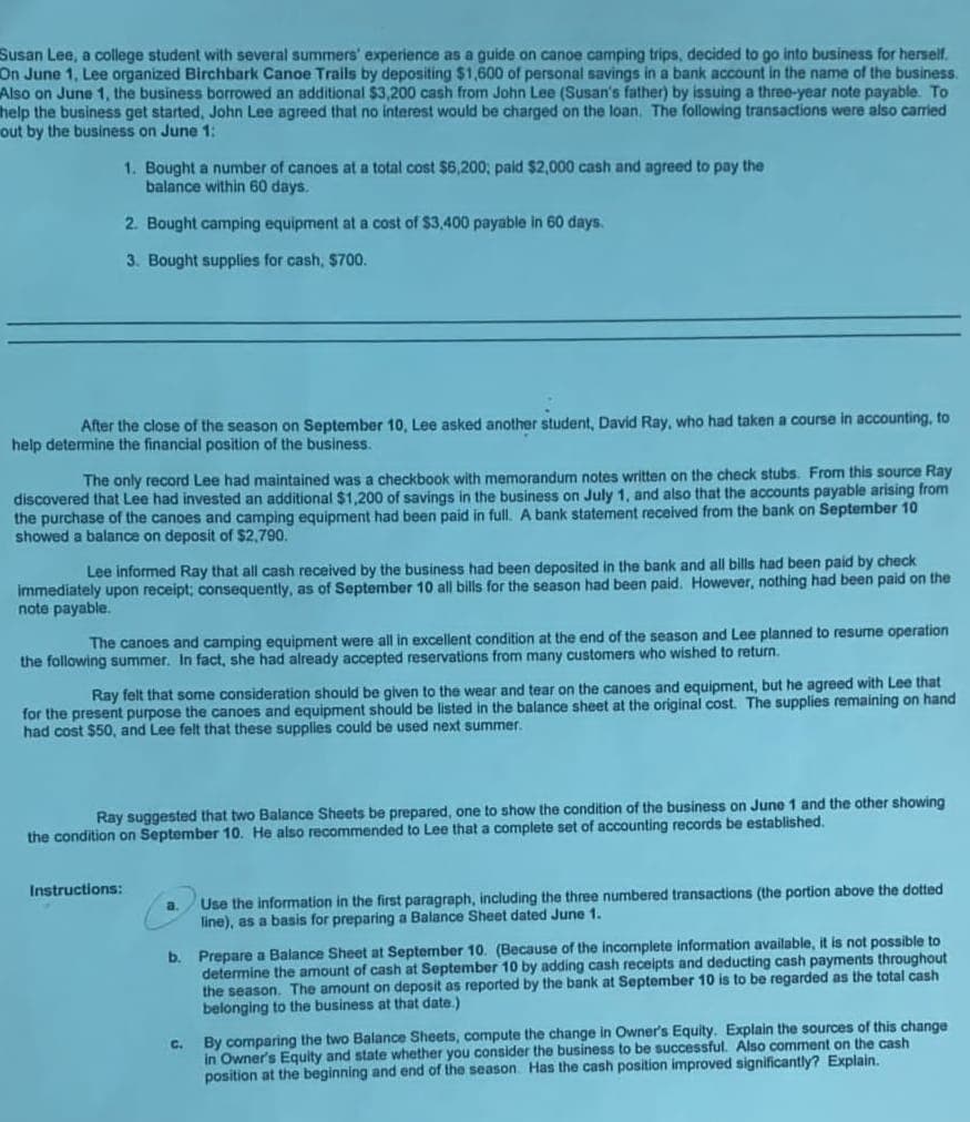 Susan Lee, a college student with several summers' experience as a guide on canoe camping trips, decided to go into business for herself.
On June 1, Lee organized Birchbark Canoe Trails by depositing $1,600 of personal savings in a bank account in the name of the business.
Also on June 1, the business borrowed an additional $3,200 cash from John Lee (Susan's father) by issuing a three-year note payable. To
help the business get started, John Lee agreed that no interest would be charged on the loan, The following transactions were also carried
out by the business on June 1:
1. Bought a number of canoes at a total cost $6,200,; paid $2,000 cash and agreed to pay the
balance within 60 days.
2. Bought camping equipment at a cost of $3,400 payable in 60 days.
3. Bought supplies for cash, $700.
After the close of the season on September 10, Lee asked another student, David Ray, who had taken a course in accounting, to
help determine the financial position of the business.
The only record Lee had maintained was a checkbook with memorandum notes written on the check stubs. From this source Ray
discovered that Lee had invested an additional $1,200 of savings in the business on July 1, and also that the accounts payable arising from
the purchase of the canoes and camping equipment had been paid in full. A bank statement received from the bank on September 10
showed a balance on deposit of $2,790.
Lee informed Ray that all cash received by the business had been deposited in the bank and all bills had been paid by check
immediately upon receipt; consequently, as of September 10 all bills for the season had been paid. However, nothing had been paid on the
note payable.
The canoes and camping equipment were all in excellent condition at the end of the season and Lee planned to resume operation
the following summer. In fact, she had already accepted reservations from many customers who wished to return.
Ray felt that some consideration should be given to the wear and tear on the canoes and equipment, but he agreed with Lee that
for the present purpose the canoes and equipment should be listed in the balance sheet at the original cost. The supplies remaining on hand
had cost $50, and Lee felt that these supplies could be used next summer.
Ray suggested that two Balance Sheets be prepared, one to show the condition of the business on June 1 and the other showing
the condition on September 10. He also recommended to Lee that a complete set of accounting records be established.
Use the information in the first paragraph, including the three numbered transactions (the portion above the dotted
a.
Instructions:
line), as a basis for preparing a Balance Sheet dated June 1.
b. Prepare a Balance Sheet at September 10. (Because of the incomplete information available, it is not possible to
determine the amount of cash at September 10 by adding cash receipts and deducting cash payments throughout
the season. The amount on deposit as reported by the bank at September 10 is to be regarded as the total cash
belonging to the business at that date.)
By comparing the two Balance Sheets, compute the change in Owner's Equity. Explain the sources of this change
in Owner's Equity and state whether you consider the business to be successful. Also comment on the cash
position at the beginning and end of the season. Has the cash position improved significantly? Explain.
C.
