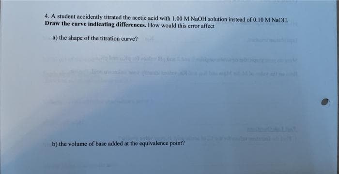 4. A student accidently titrated the acetic acid with 1.00 M NaOH solution instead of 0.10 M NAOH.
Draw the curve indicating differences. How would this error affect
a) the shape of the titration curve?
b) the volume of base added at the equivalence point?
