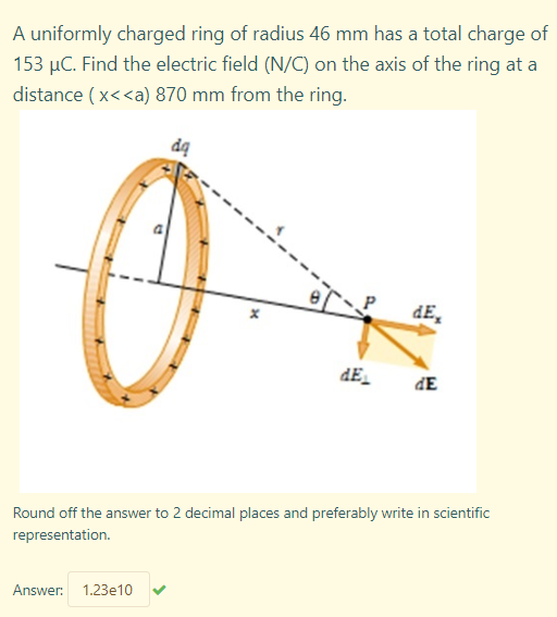 A uniformly charged ring of radius 46 mm has a total charge of
153 µC. Find the electric field (N/C) on the axis of the ring at a
distance ( x<<a) 870 mm from the ring.
dE,
dE
dE
Round off the answer to 2 decimal places and preferably write in scientific
representation.
