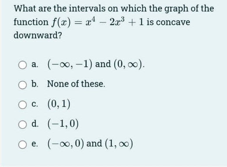 What are the intervals on which the graph of the
function f(x) = x4 - 2x3 +1 is concave
downward?
a. (-00, -1) and (0, 0).
b. None of these.
О с. (0, 1)
O d. (-1,0)
O e. (-00,0) and (1, o0)
