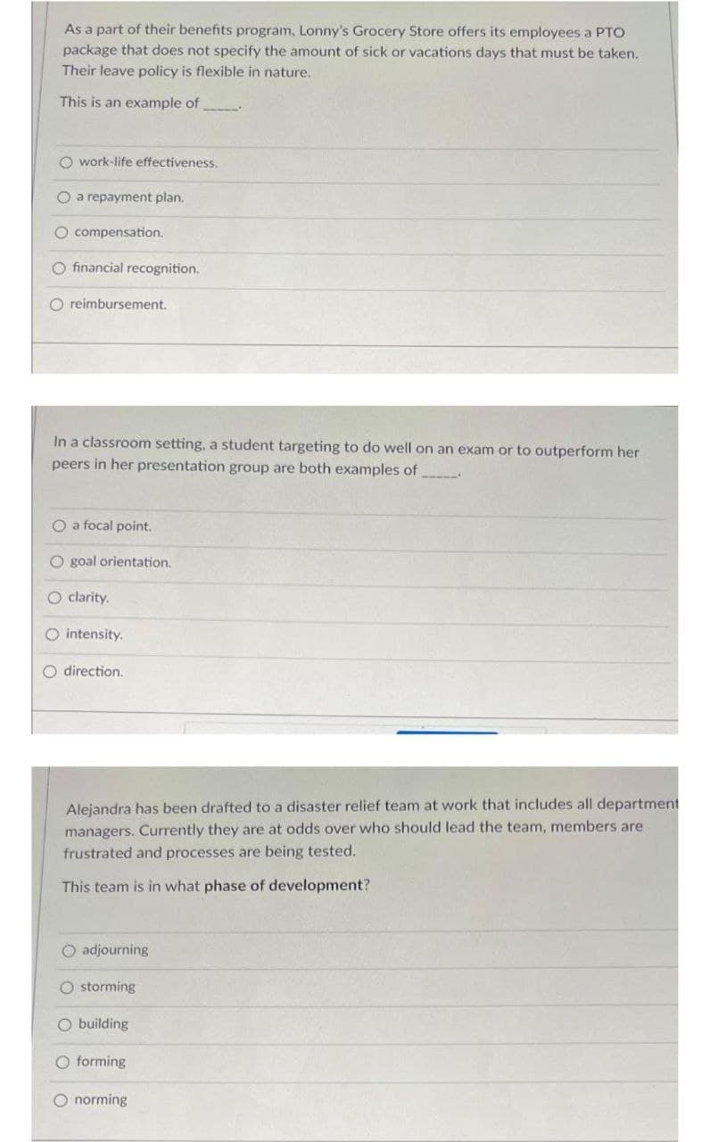 As a part of their benefits program, Lonny's Grocery Store offers its employees a PTO
package that does not specify the amount of sick or vacations days that must be taken.
Their leave policy is flexible in nature.
This is an example of
O work-life effectiveness.
O a repayment plan.
O compensation.
O financial recognition.
O reimbursement.
In a classroom setting, a student targeting to do well on an exam or to outperform her
peers in her presentation group are both examples of
O a focal point.
O goal orientation.
O clarity.
O intensity.
O direction.
Alejandra has been drafted to a disaster relief team at work that includes all department
managers. Currently they are at odds over who should lead the team, members are
frustrated and processes are being tested.
This team is in what phase of development?
O adjourning
O storming
O building
O forming
O norming
