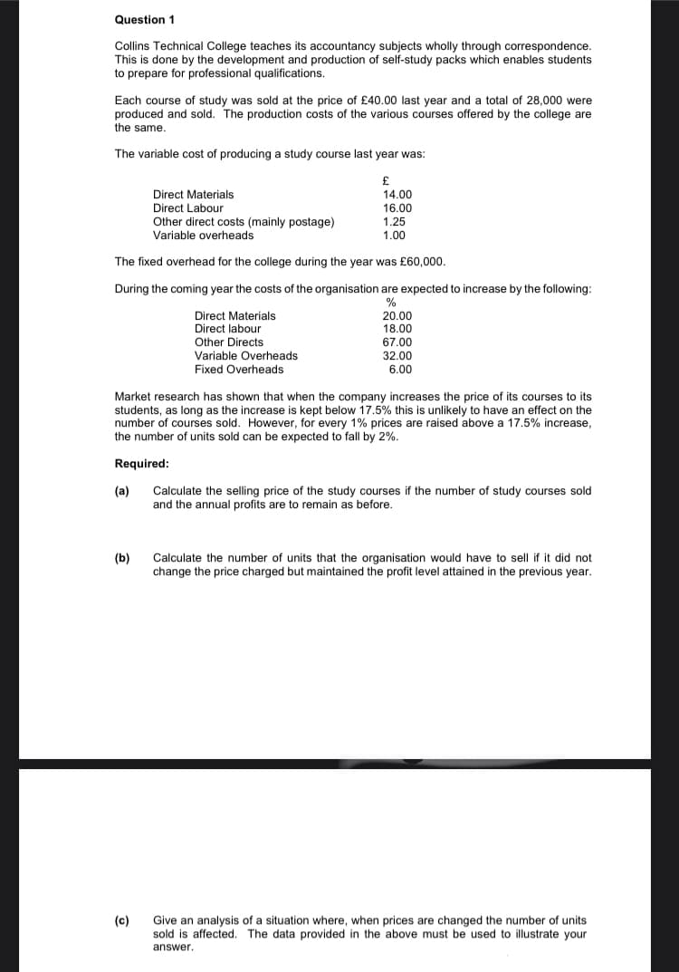 Question 1
Collins Technical College teaches its accountancy subjects wholly through correspondence.
This is done by the development and production of self-study packs which enables students
to prepare for professional qualifications.
Each course of study was sold at the price of £40.00 last year and a total of 28,000 were
produced and sold. The production costs of the various courses offered by the college are
the same.
The variable cost of producing a study course last year was:
£
14.00
16.00
1.25
1.00
Direct Materials
Direct Labour
Other direct costs (mainly postage)
Variable overheads
The fixed overhead for the college during the year was £60,000.
During the coming year the costs of the organisation are expected to increase by the following:
%
(b)
Direct Materials
Direct labour
Other Directs
Variable Overheads
Fixed Overheads
Market research has shown that when the company increases the price of its courses to its
students, as long as the increase is kept below 17.5% this is unlikely to have an effect on the
number of courses sold. However, for every 1% prices are raised above a 17.5% increase,
the number of units sold can be expected to fall by 2%.
Required:
(a)
(c)
20.00
18.00
67.00
32.00
6.00
Calculate the selling price of the study courses if the number of study courses sold
and the annual profits are to remain as before.
Calculate the number of units that the organisation would have to sell if it did not
change the price charged but maintained the profit level attained in the previous year.
Give an analysis of a situation where, when prices are changed the number of units
sold is affected. The data provided in the above must be used to illustrate your
answer.