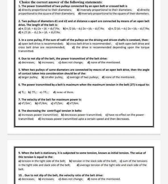 Choice the correct answer of the following statements:
1. The power transmitted of two pulleys connected by an open belt or crossed belt is
a) directly proportional to their diameters; b) inversely proportional to their diameters;
proportional to the square of their diameters;
c) directly
d) inversely proportional to the square of their diameters.
2. Two pulleys of diameters d1 and d2 and at distance x apart are connected by means of an open belt
drive. The length of the belt is:
a) π/2 (d: + d₂) 2x + (d: + dz)/4x; b) n/2 (d₁-dz) 2x + (di-dz)/4x; c) n/2 (d: +d₂) 2x + (di-d₂}/4x;
d) π/2 (d₁-də) 2x + (d: +d₂)²/4x.
3. In a cone pulley, if the sum of radii of the pulleys on the driving and driven shafts is constant, then:
a) open belt drive is recommended; b) cross belt drive is recommended; c) both open belt drive and
cross belt drive are recommended; d) the drive is recommended depending upon the torque
transmitted.
4. Due to not slip of the belt, the power transmitted of the belt drive:
a) decreases; b) increases; c) does not change; d) none of the mentioned.
5. When two pulleys of same diameters are connected by means of an open belt drive, then the angle
of contact taken into consideration should be of the:
a) larger pulley; b) smaller pulley; c) average of two pulleys; d) none of the mentioned.
6. The power transmitted by a belt is maximum when the maximum tension in the belt (2T) is equal to:
a) Tc: b) 2Tc: e) 3Tc; d) none of them.
7. The velocity of the belt for maximum power is:
a) VT/3m¹; b) VT/4m; c) VT/5m; d) VT/6m.
8. The decreasing the centrifugal tension in belts:
a) increases power transmitted; b) decreases power transmitted; c) have no effect on the power
transmitted; d) increases power transmitted upto a certain speed and then decreases.
9. When the belt is stationary, it is subjected to some tension, known as initial tension. The value of
this tension is equal to the:
a) tension in the tight side of the belt; b) tension in the slack side of the belt; c) sum of the tensions
in the tight side and slack side of the belt; d) average tension of the tight side and slack side of the
belt.
10.. Due to not slip of the belt, the velocity ratio of the belt drive:
a) decreases; b) increases; c) does not change; d) none of the mentioned.