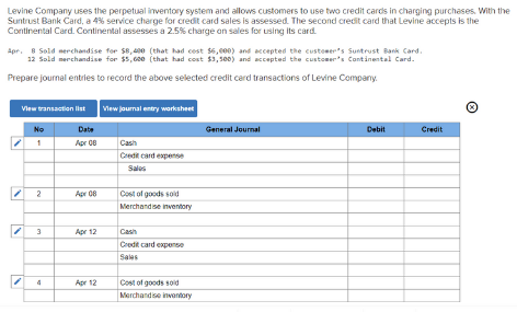 Levine Company uses the perpetual inventory system and allows customers to use two credit cards in charging purchases. With the
Suntrust Bank Card, a 4% service charge for credit card sales is assessed. The second credit card that Levine accepts is the
Continental Card. Continental assesses a 2.5% charge on sales for using its card.
Apr. 8 Sold nerchandise for S8, 400 (that had cest $6,000) and accepted the customer's Suntrust Bank Card.
12 Sold merchandise for $5,600 (that had cost $3,se0) and accepted the custoer's Continental Card.
Prepare journal entries to record the above selected credit card transactions of Levine Company.
View journal entry workaheet
View transaction list
No
Date
General Journal
Debit
Credit
Apr 08
Cash
Credi card expense
Sales
Apr 08
Cost of goods soid
Merchandise inventory
Apr 12
Cash
Credit card expense
Sales
Apr 12
Cost of goods soid
Merchandise invontory
