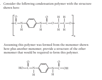 Consider the following condensation polymer with the structure
shown here:
H H
-C-N
-N-C-0-C-C-
H
H
нн
Assuming this polymer was formed from the monomer shown
here plus another monomer, provide a structure of the other
monomer that would be required to form this polymer.
HO-C-N-
-N-C-OH
H
H
