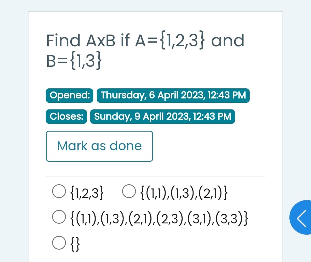 Find AxB if A={1,2,3} and
B={1,3}
Opened: Thursday, 6 April 2023, 12:43 PM
Closes: Sunday, 9 April 2023, 12:43 PM
Mark as done
{1,2,3} {(1,1),(1,3),(2,1)}
{(1,1),(1,3),(2,1),(2,3),(3,1),(3,3)}
○
O {}