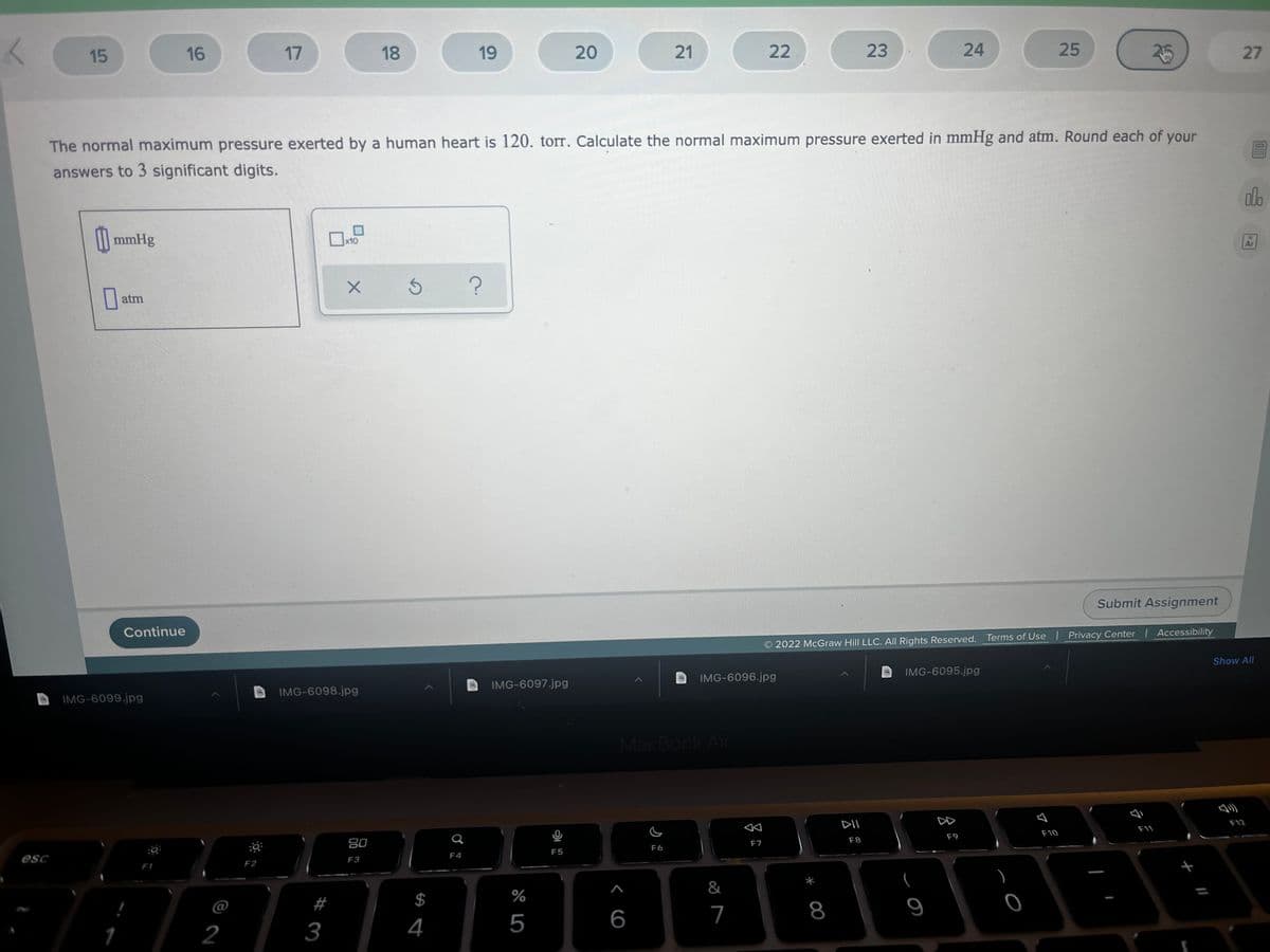 15
16
17
18
19
20
21
22
23
24
25
25
27
The normal maximum pressure exerted by a human heart is 120. torr. Calculate the normal maximum pressure exerted in mmHg and atm. Round each of your
answers to 3 significant digits.
do
mmHg
x10
Ar
|| atm
Submit Assignment
Continue
2022 McGraw Hill LLC. All Rights Reserved. Terms of Use | Privacy Center Accessibility
Show All
IMG-6095.jpg
IMG-6096.jpg
IMG-6097.jpg
IMG-6098.jpg
IMG-6099.jpg
MacBook Air
DII
D
F12
F11
F10
F9
F8
80
F7
F6
F5
F4
esc
F3
F2
F1
$
%
@
6
7
8
2
3
4
5
