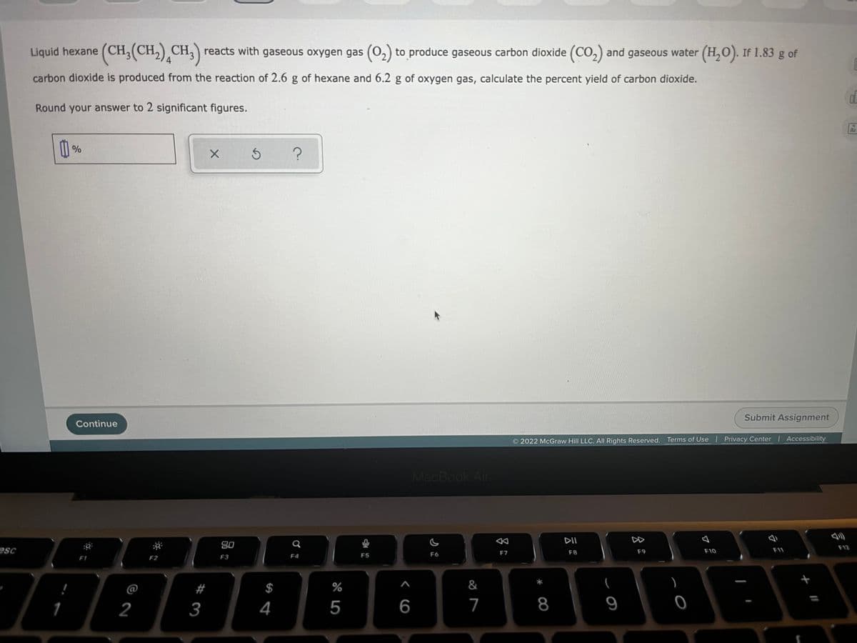 Liquid hexane (CH;(CH,) CH,) reacts with gaseous oxygen gas (0,) to produce gaseous carbon dioxide (CO,) and gaseous water (H,O). If 1.83 g of
4
carbon dioxide is produced from the reaction of 2.6 g of hexane and 6.2 g of oxygen gas, calculate the percent yield of carbon dioxide.
Round your answer to 2 significant figures.
%
Submit Assignment
Continue
2022 McGraw Hill LLC. AIL Rights Reserved. Terms of Use Privacy Center | Accessibility
MacBook Air
公
DII
DD
80
F12
esc
F11
F7
F8
F9
F10
F2
F3
F4
F5
F6
F1
&
)
+
@
#
$
%
1
2
3
4
5
6
7
8
9
