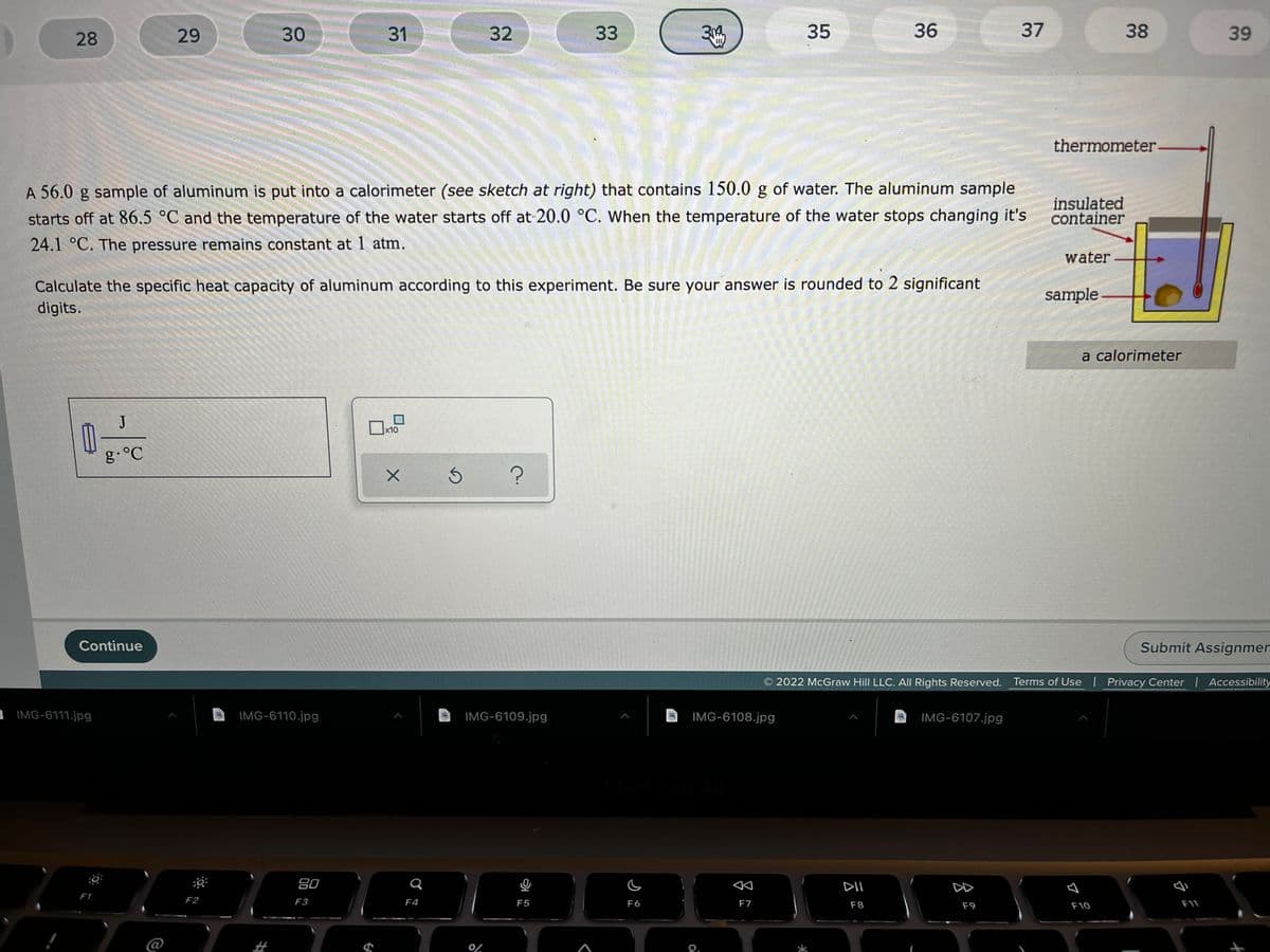 28
29
30
31
32
33
35
36
37
38
39
thermometer
A 56.0 g sample of aluminum is put into a calorimeter (see sketch at right) that contains 150.0 g of water. The aluminum sample
starts off at 86.5 °C and the temperature of the water starts off at 20.0 °C. When the temperature of the water stops changing it's
insulated
container
24.1 °C. The pressure remains constant at 1 atm.
water
Calculate the specific heat capacity of aluminum according to this experiment. Be sure your answer is rounded to 2 significant
digits.
sample
a calorimeter
J
x10
g.°C
Continue
Submit Assignmen
2022 McGraw Hill LLC. All Rights Reserved. Terms of Use | Privacy Center Accessibility
IMG-6111.jpg
IMG-6110.jpg
IMG-6109.jpg
IMG-6108.jpg
IMG-6107.jpg
80
DII
DD
F1
F2
F3
F4
F5
F6
F7
F1
F8
F9
F10
@
