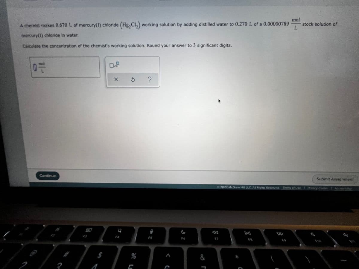 mol
stock solution of
L.
A chemist makes 0.670 L of mercury(I) chloride (Hg,Cl,) working solution by adding distilled water to 0.270 L of a 0.00000789
mercury(1) chloride in water.
Calculate the concentration of the chemist's working solution. Round your answer to 3 significant digits.
Submit Assignment
Continue
Privacy Center
Accessibility
O 2022 McGraw Hill LLC. All Rights Reserved. Terms of Use
80
F4
F5
F6
F8
F9
F10
$4
%
&
