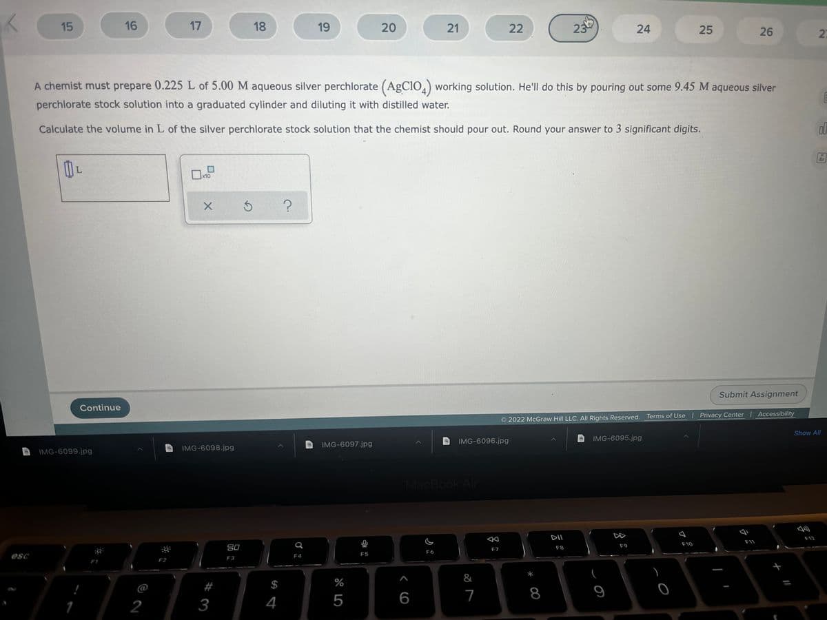 15
16
17
18
19
20
21
22
23
24
25
26
A chemist must prepare 0.225 L of 5.00 M aqueous silver perchlorate (AgClO,) working solution. He'll do this by pouring out some 9.45 M aqueous silver
perchlorate stock solution into a graduated cylinder and diluting it with distilled water.
Calculate the volume in L of the silver perchlorate stock solution that the chemist should pour out. Round your answer to 3 significant digits.
Ar
L.
x10
Submit Assignment
Continue
Terms of Use l Privacy Center Accessibility
2022 McGraw Hill LLC. All Rights Reserved.
Show All
IMG-6096.jpg
IMG-6095.jpg
IMG-6097.jpg
IMG-6098.jpg
IMG-6099.jpg
MacBook Air
DII
DD
F12
F11
F10
80
F8
F9
F7
F6
F5
esc
F3
F4
F1
F2
&
$
%
@
4
5
7
8
2
3
(現の
