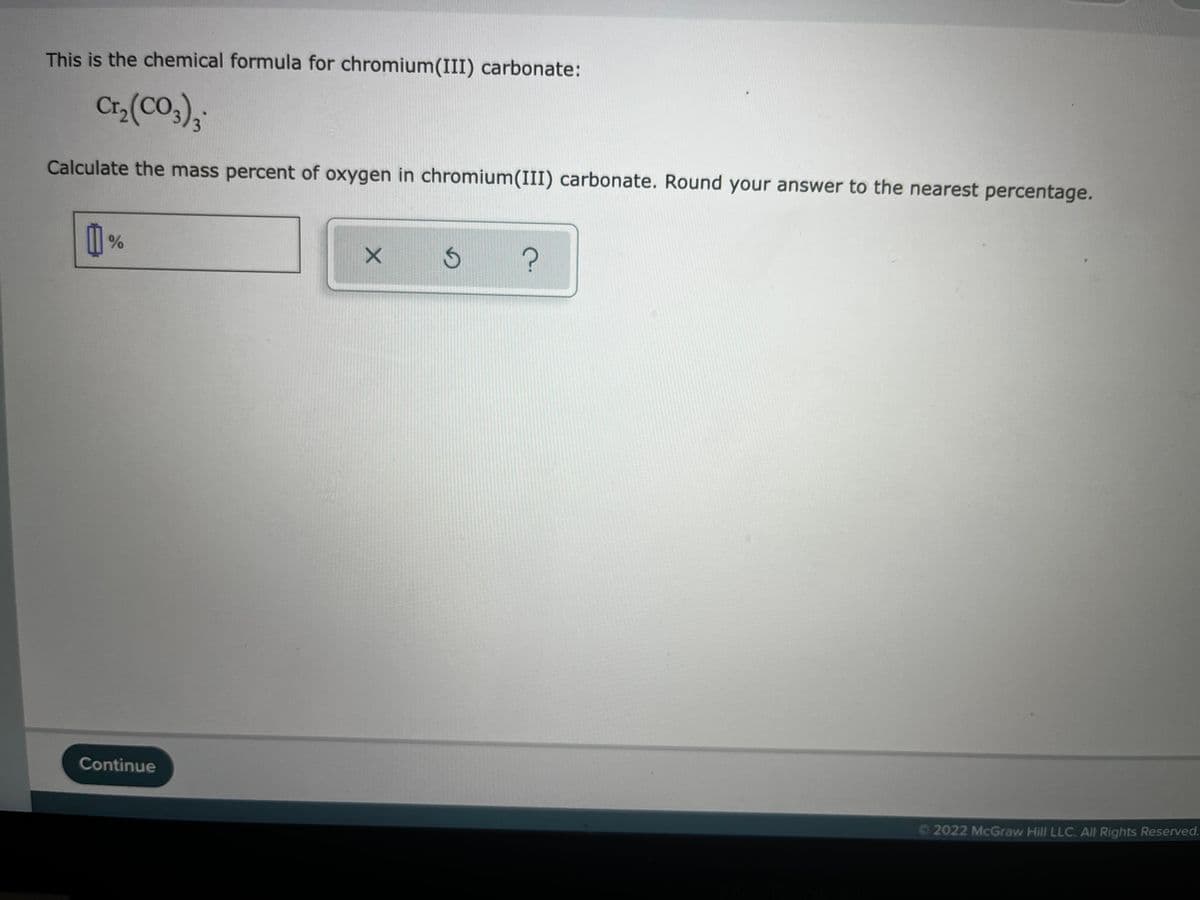 This is the chemical formula for chromium(III) carbonate:
Cr,(CO,),;
Calculate the mass percent of oxygen in chromium(III) carbonate. Round your answer to the nearest percentage.
Continue
O2022 McGraw Hill LLC. All Rights Reserved.
