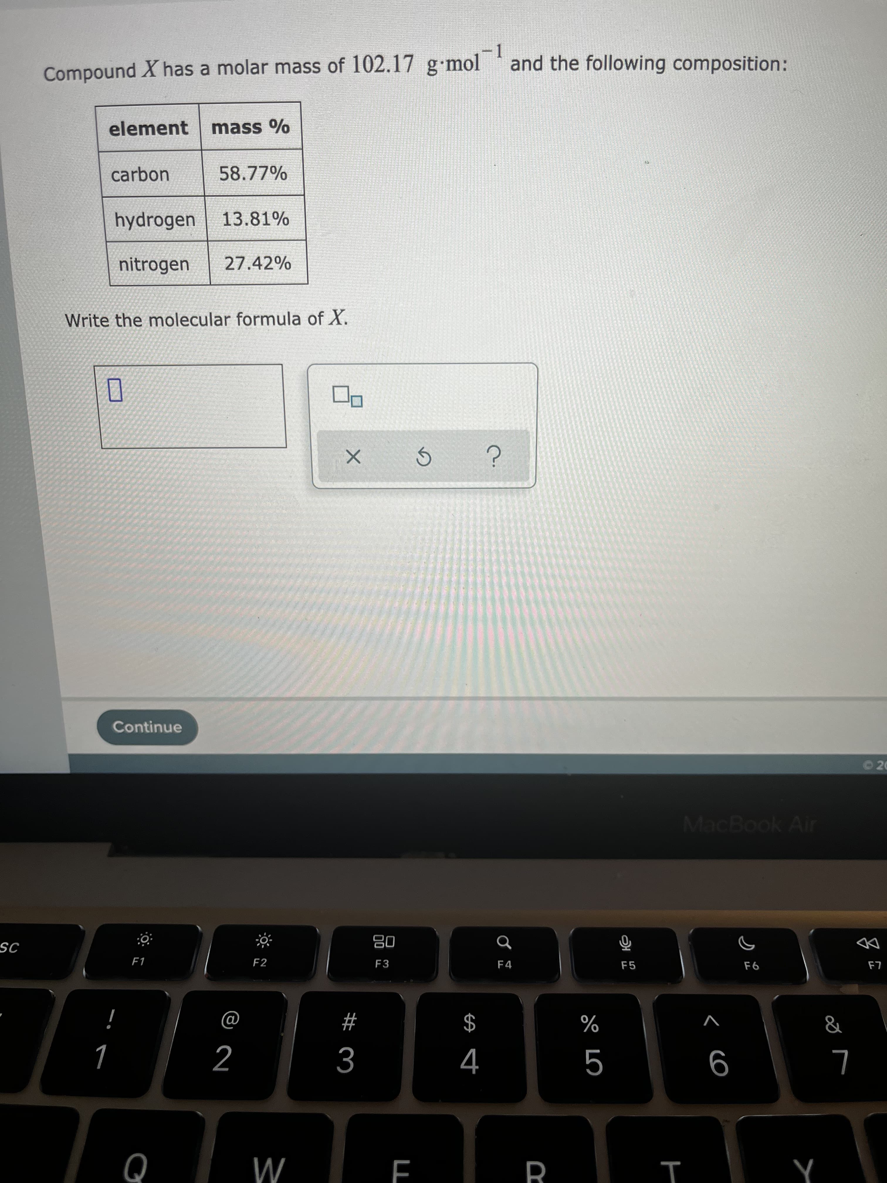 R
Compound X has a molar mass of 102.17 g mol
-1
and the following composition:
element
mass %
carbon
58.77%
hydrogen
13.81%
nitrogen
27.42%
Write the molecular formula of X.
Continue
O20
MacBook Air
08
F3
IS
DD
F1
F2
F4
F5
$
4
#
V
%
2
Q
