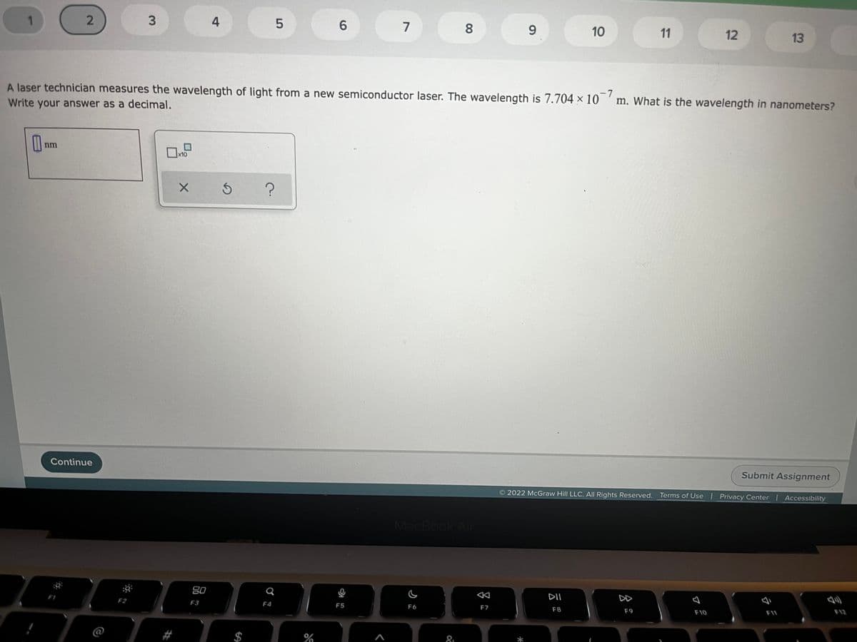 1.
4
6.
7
8.
9.
10
11
12
13
-7
A laser technician measures the wavelength of light from a new semiconductor laser. The wavelength is 7.704 × 10 'm. What is the wavelength in nanometers?
Write your answer as a decimal.
nm
x10
Continue
Submit Assignment
O 2022 McGraw Hill LLC. All Rights Reserved. Terms of Use Privacy Center Accessibility
MacBook Air
80
DD
F12
F1
F2
F3
F4
F5
F6
F7
F8
F9
F10
F11
$
81
云
3.
