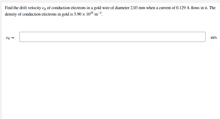 Find the drift velocity vg of conduction electrons in a gold wire of diameter 2.03 mm when a current of 0.129 A flows in it. The
density of conduction electrons in gold is 5.90 x 1028 m-3.
= Pa
m/s
