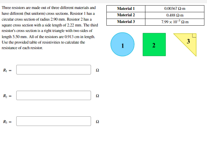 Three resistors are made out of three different materials and
Material 1
0.00367 2-m
have different (but uniform) cross sections. Resistor 1 has a
Material 2
0.488 2-m
circular cross section of radius 2.90 mm. Resistor 2 has a
Material 3
7.99 x 10- 2-m
square cross section with a side length of 2.22 mm. The third
resistor's cross section is a right triangle with two sides of
length 5.50 mm. All of the resistors are 0.913 cm in length.
Use the provided table of resistivities to calculate the
resistance of each resistor.
R| =
Ω
R2 =
Ω
R3 =
Ω
3.
