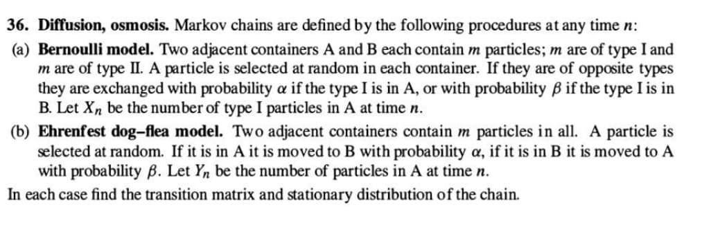 36. Diffusion, osmosis. Markov chains are defined by the following procedures at any time n:
(a) Bernoulli model. Two adjacent containers A and B each contain m particles; m are of type I and
m are of type II. A particle is selected at random in each container. If they are of opposite types
they are exchanged with probability a if the type I is in A, or with probability ß if the type I is in
B. Let Xn be the number of type I particles in A at time n.
(b) Ehrenfest dog-flea model. Two adjacent containers contain m particles in all. A particle is
selected at random. If it is in A it is moved to B with probability a, if it is in B it is moved to A
with probability B. Let Yn be the number of particles in A at time n.
In each case find the transition matrix and stationary distribution of the chain.