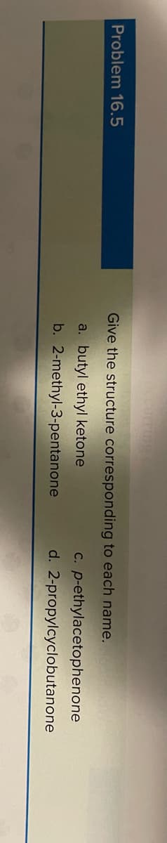 Problem 16.5
Give the structure corresponding to each name.
C. p-ethylacetophenone
d. 2-propylcyclobutanone
a. butyl ethyl ketone
b. 2-methyl-3-pentanone
