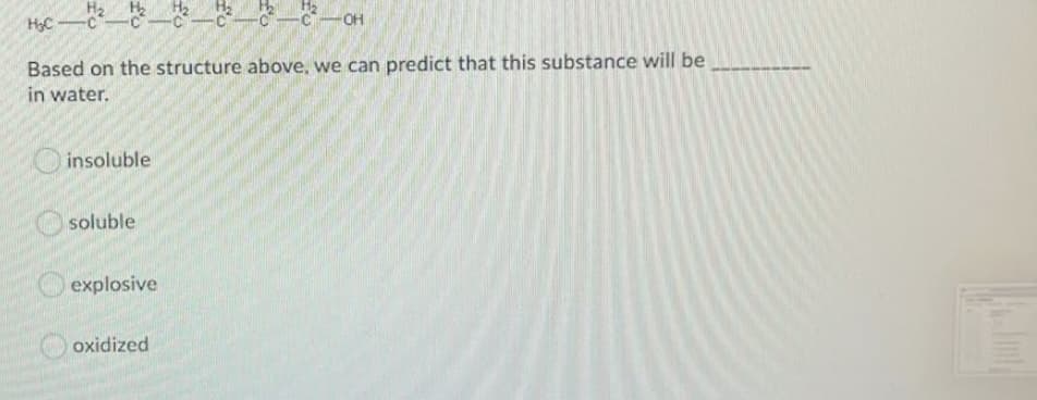 OH
HC
Based on the structure above, we can predict that this substance will be
in water.
insoluble
soluble
explosive
oxidized
