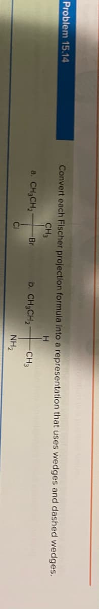 Problem 15.14
Convert each Fischer projection formula Into a representation that uses wedges and dashed wedges.
CH3
a. CH3CH2
Br
b. CH3CH2
CH3
CI
NH2
