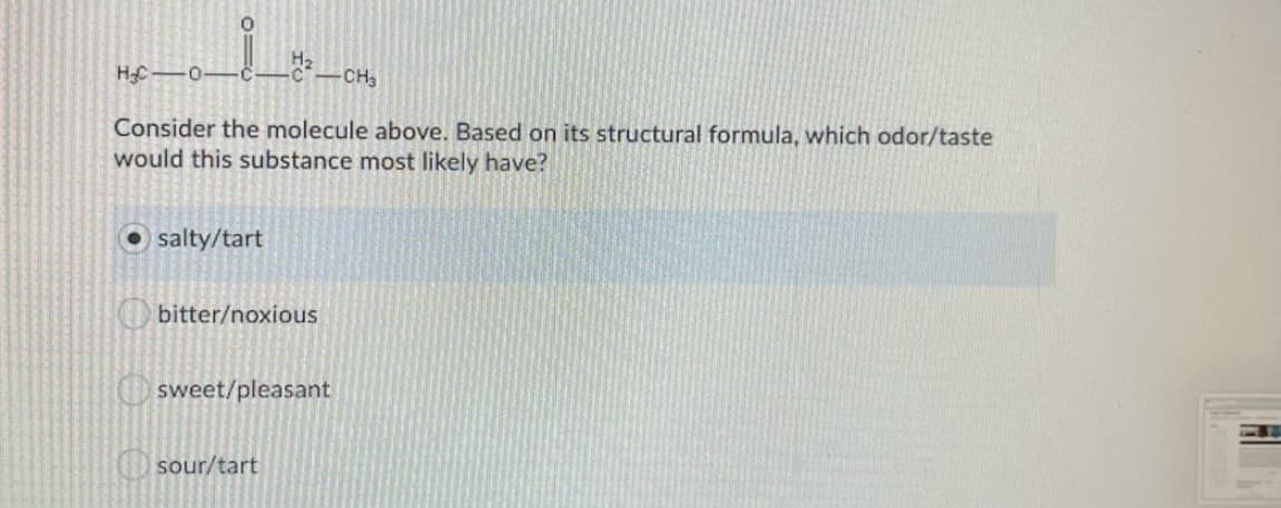 HC 0-
-CH3
Consider the molecule above. Based on its structural formula, which odor/taste
would this substance most likely have?
salty/tart
bitter/noxious
sweet/pleasant
sour/tart
