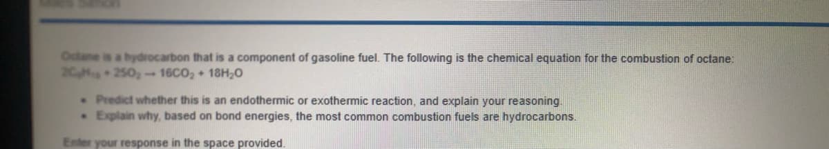 Octane is a bydrocarbon that is a component of gasoline fuel. The following is the chemical equation for the combustion of octane:
20 250 -16CO2 + 18H20
. Predict whether this is an endothermic or exothermic reaction, and explain your reasoning.
• Explain why, based on bond energies, the most common combustion fuels are hydrocarbons.
Enter your response in the space provided.
