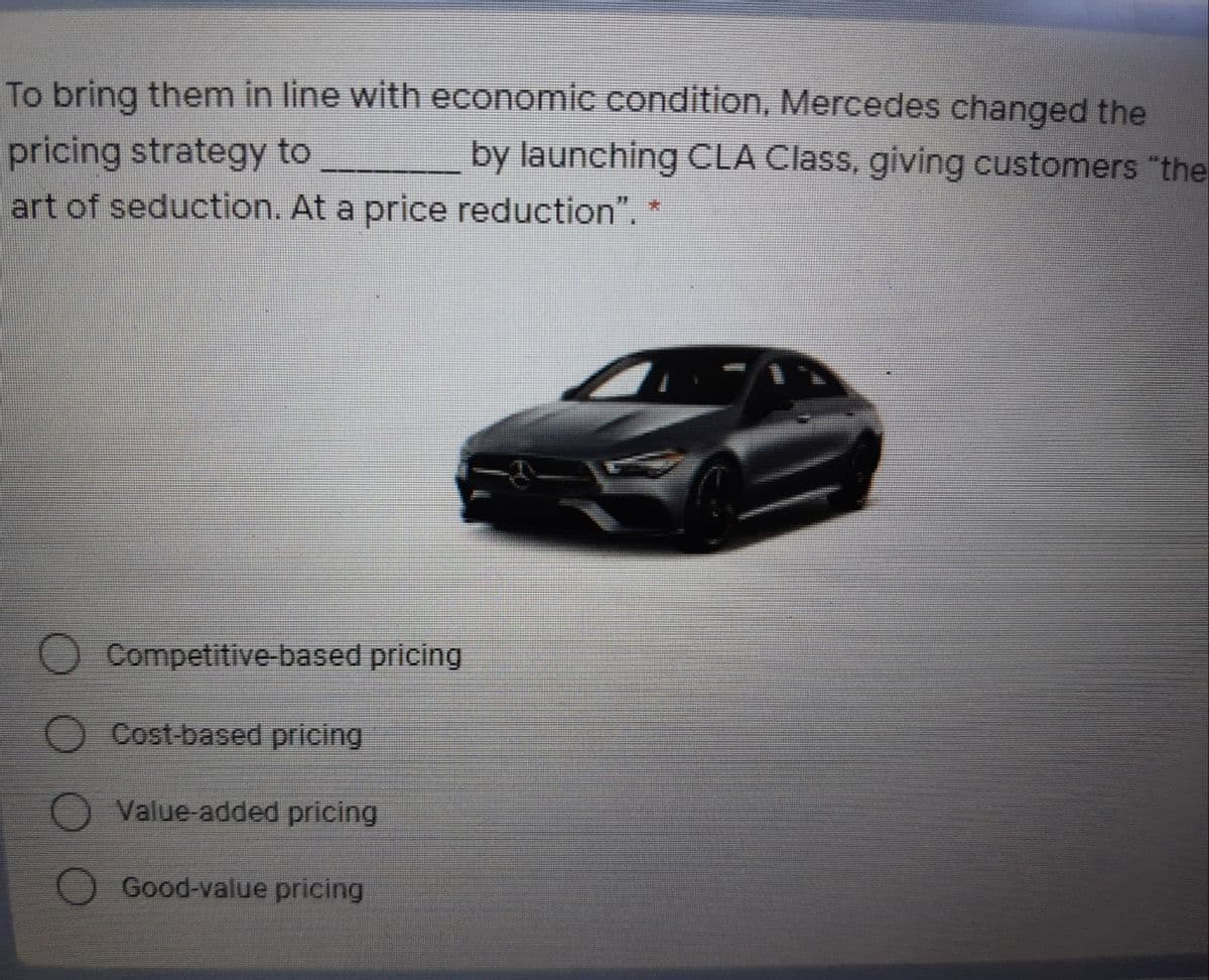 To bring them in line with economic condition, Mercedes changed the
pricing strategy to
art of seduction. At a price reduction". *
by launching CLA Class, giving customers "the
Competitive-based pricing
O Cost-based pricing
O Value-added pricing
Good-value pricing
