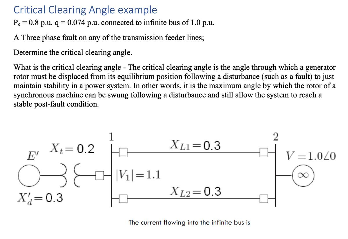 Critical Clearing Angle example
Pe=0.8 p.u. q = 0.074 p.u. connected to infinite bus of 1.0 p.u.
A Three phase fault on any of the transmission feeder lines;
Determine the critical clearing angle.
What is the critical clearing angle - The critical clearing angle is the angle through which a generator
rotor must be displaced from its equilibrium position following a disturbance (such as a fault) to just
maintain stability in a power system. In other words, it is the maximum angle by which the rotor of a
synchronous machine can be swung following a disturbance and still allow the system to reach a
stable post-fault condition.
Xt = 0.2
E'
озе
उह
X = 0.3
1
0 |V₁|=1.1
XL1=0.3
XL2=0.3
The current flowing into the infinite bus is
2
V=1.0/0