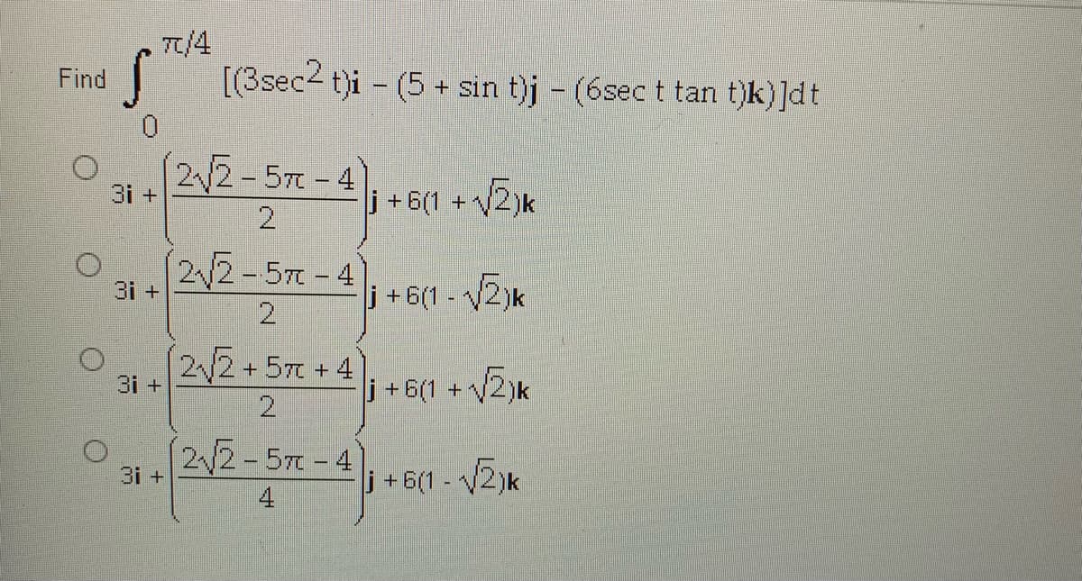 T/4
[(3sec2 t)i – (5 + sin t)j - (6sect tan t)k) ]dt
Find
0.
3i +2V2 - 57 - 4
2
V2)k
j+6(1 +
2 2-57-4
3i +
i+6(1- 2)k
2/2+57+4
3i +
j +6(1 + V2)k
22-57-4
3i +
i+6(1- 2)k
4
