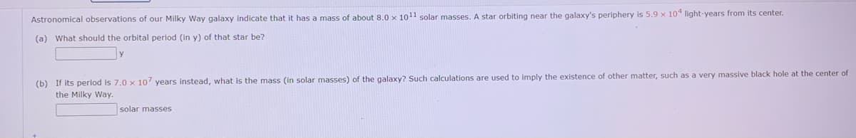 Astronomical observations of our Milky Way galaxy indicate that it has a mass of about 8.0 x 1011 solar masses. A star orbiting near the galaxy's periphery is 5.9 x 10* light-years from its center.
(a) What should the orbital period (in y) of that star be?
(b) If its period is 7.0 x 10' years instead, what is the mass (in solar masses) of the galaxy? Such calculations are used to imply the existence of other matter, such as a very massive black hole at the center of
the Milky Way.
solar masses
