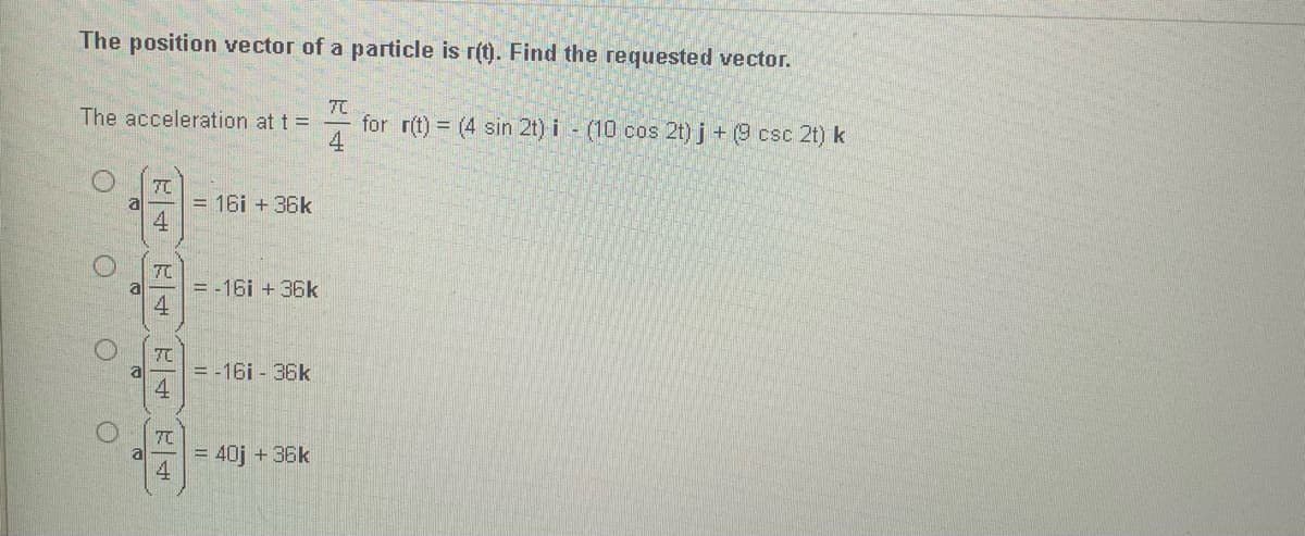 The position vector of a particle is r(t). Find the requested vector.
The acceleration at t =
for r(t) = (4 sin 2t) i - (10 cos 2t) j + (9 csc 2t) k
4
7C
= 16i + 36k
4.
7C
= -16i +36k
4
7て
= -16i - 36k
4.
7C
= 40j + 36k
4
