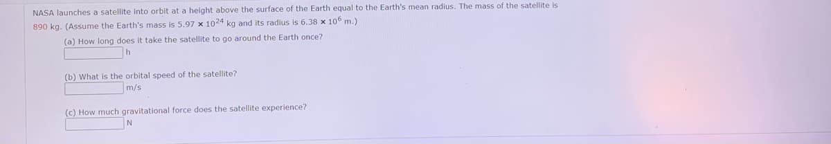 NASA launches a satellite into orbit at a height above the surface of the Earth equal to the Earth's mean radius. The mass of the satellite is
890 kg. (Assume the Earth's mass is 5.97 x 1024 kg and its radius is 6.38 x 106 m.)
(a) How long does it take the satellite to go around the Earth once?
(b) What is the orbital speed of the satellite?
m/s
(c) How much gravitational force does the satellite experience?
