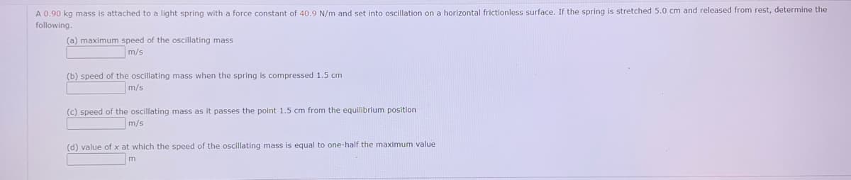 A 0.90 kg mass is attached to a light spring with a force constant of 40.9 N/m and set into oscillation on a horizontal frictionless surface. If the spring is stretched 5.0 cm and released from rest, determine the
following.
(a) maximum speed of the oscillating mass
m/s
(b) speed of the oscillating mass when the spring is compressed 1.5 cm
m/s
(c) speed of the oscillating mass as it passes the point 1.5 cm from the equilibrium position
m/s
(d) value of x at which the speed of the oscillating mass is equal to one-half the maximum value
m
