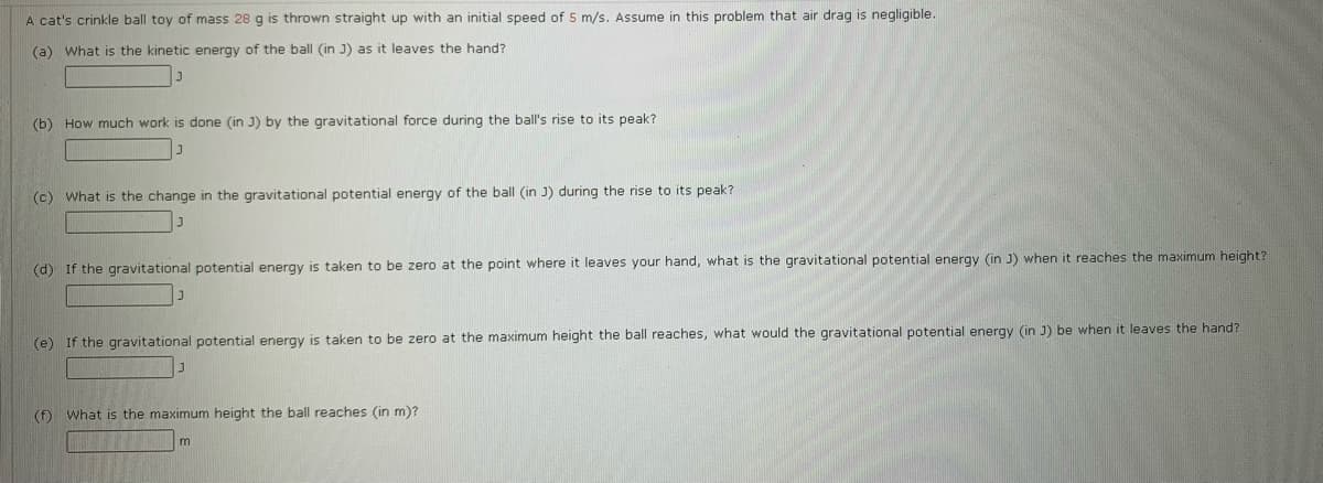 A cat's crinkle ball toy of mass 28 g is thrown straight up with an initial speed of 5 m/s. Assume in this problem that air drag is negligible.
(a) What is the kinetic energy of the ball (in J) as it leaves the hand?
(b) How much work is done (in J) by the gravitational force during the ball's rise to its peak?
(c) What is the change in the gravitational potential energy of the ball (in J) during the rise to its peak?
(d) If the gravitational potential energy is taken to be zero at the point where it leaves your hand, what is the gravitational potential energy (in J) when it reaches the maximum height?
(e) If the gravitational potential energy is taken to be zero at the maximum height the ball reaches, what would the gravitational potential energy (in J) be when it leaves the hand?
(f) What is the maximum height the ball reaches (in m)?
m
