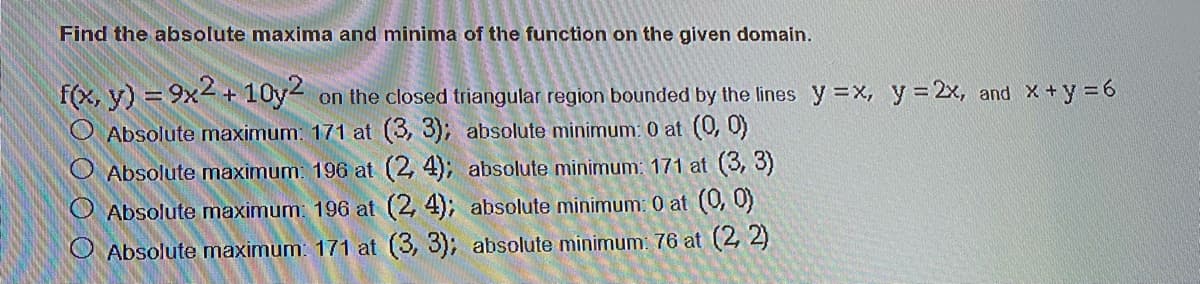 Find the absolute maxima and minima of the function on the given domain.
f(x, y) = 9x4+ 10y2 on the closed triangular region bounded by the lines y=x, y = 2x, and X+y =6
Absolute maximum: 171 at (3, 3); absolute minimum: 0 at (0, 0)
O Absolute maximum: 196 at (2, 4); absolute minimum: 171 at (3, 3)
Absolute maximum: 196 at (2, 4); absolute minimum: 0 at (0, 0)
O Absolute maximum: 171 at (3, 3); absolute minimum: 76 at (2, 2)
