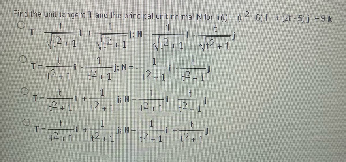 Find the unit tangent T and the principal unit normal N for r(t) = (t- 6) i +(2t - 5) j +9 k
%3D
1
j: N =
+1
1
T=
i +
%3D
+2+1
Vt2+1
Vt2
+ 1
1
TD
j; N = -
i
t2+1
t2 +1
t2+1
t2+1
1
1.
T=
t2 + 1
i +
j; N =
t4 + 1
t2 +1
t2+ 1
1.
j: N =
t2 + 1
1
i +
t2+1
T=
i +
t2+1
t2+1
