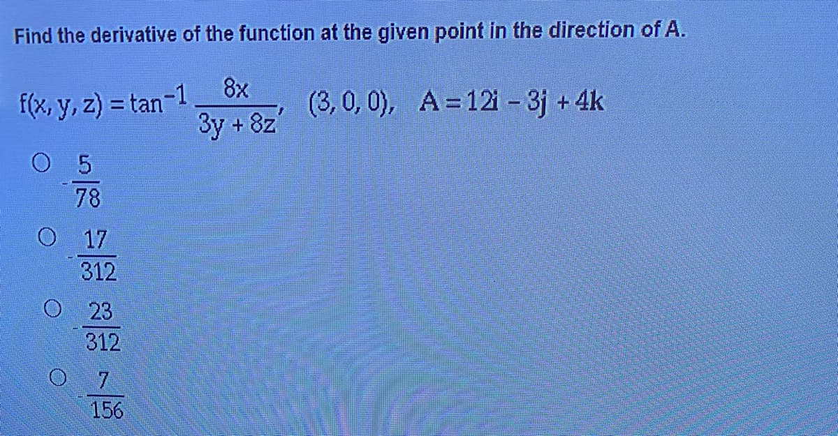 Find the derivative of the function at the given point in the direction of A.
8x
f(x, y, z) = tan-1
3y + 8z
(3, 0, 0), A=12 – 3j +4k
5
78
17
312
23
312
7.
156
O O O
