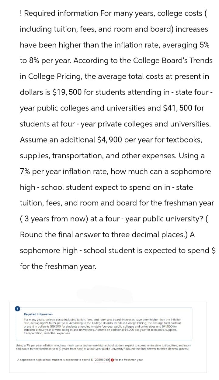 ! Required information For many years, college costs (
including tuition, fees, and room and board) increases
have been higher than the inflation rate, averaging 5%
to 8% per year. According to the College Board's Trends
in College Pricing, the average total costs at present in
dollars is $19,500 for students attending in-state four -
year public colleges and universities and $41,500 for
students at four-year private colleges and universities.
Assume an additional $4,900 per year for textbooks,
supplies, transportation, and other expenses. Using a
7% per year inflation rate, how much can a sophomore
high school student expect to spend on in-state
tuition, fees, and room and board for the freshman year
( 3 years from now) at a four-year public university? (
Round the final answer to three decimal places.) A
sophomore high - school student is expected to spend $
for the freshman year.
Required information.
For many years, college costs (including tuition, fees, and room and board) increases have been higher than the inflation
rate, averaging 5% to 8% per year. According to the College Board's Trends in College Pricing, the average total costs at
present in dollars is $19,500 for students attending in-state four-year public colleges and universities and $41,500 for
students at four-year private colleges and universities. Assume an additional $4,900 per year for textbooks, supplies.
transportation, and other expenses.
Using a 7% per year inflation rate, how much can a sophomore high-school student expect to spend on in-state tuition, fees, and room
and board for the freshman year (3 years from now) at a four-year public university? (Round the final answer to three decimal places.)
A sophomore high-school student is expected to spend $ 29891.049 for the freshman year.