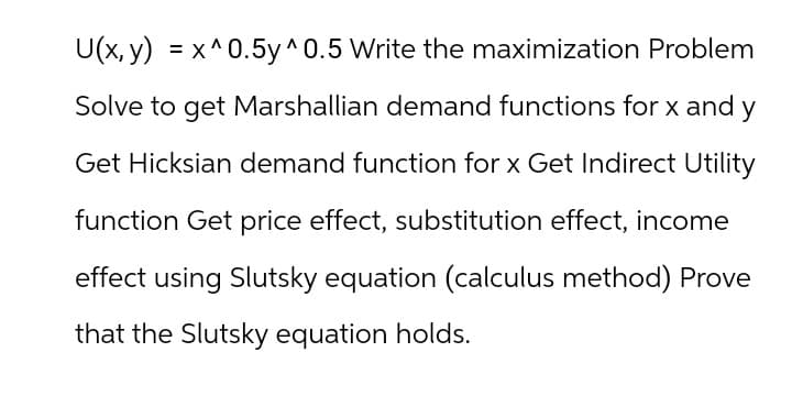 U(x, y) = x^0.5y^0.5 Write the maximization Problem
Solve to get Marshallian demand functions for x and y
Get Hicksian demand function for x Get Indirect Utility
function Get price effect, substitution effect, income
effect using Slutsky equation (calculus method) Prove
that the Slutsky equation holds.