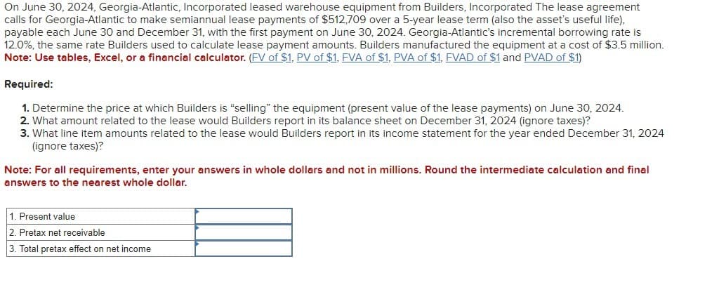 On June 30, 2024, Georgia-Atlantic, Incorporated leased warehouse equipment from Builders, Incorporated The lease agreement
calls for Georgia-Atlantic to make semiannual lease payments of $512,709 over a 5-year lease term (also the asset's useful life),
payable each June 30 and December 31, with the first payment on June 30, 2024. Georgia-Atlantic's incremental borrowing rate is
12.0%, the same rate Builders used to calculate lease payment amounts. Builders manufactured the equipment at a cost of $3.5 million.
Note: Use tables, Excel, or a financial calculator. (FV of $1, PV of $1, FVA of $1, PVA of $1, FVAD of $1 and PVAD of $1)
Required:
1. Determine the price at which Builders is "selling" the equipment (present value of the lease payments) on June 30, 2024.
2. What amount related to the lease would Builders report in its balance sheet on December 31, 2024 (ignore taxes)?
3. What line item amounts related to the lease would Builders report in its income statement for the year ended December 31, 2024
(ignore taxes)?
Note: For all requirements, enter your answers in whole dollars and not in millions. Round the intermediate calculation and final
answers to the nearest whole dollar.
1. Present value
2. Pretax net receivable
3. Total pretax effect on net income