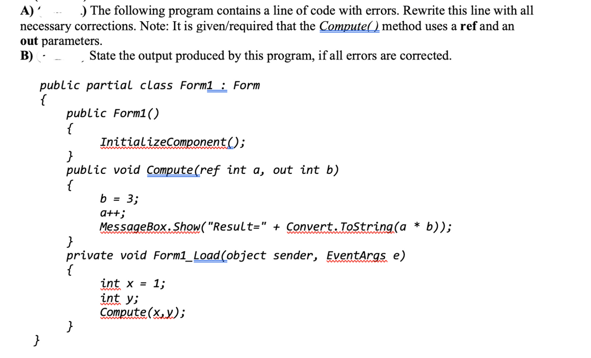 A)' .) The following program contains a line of code with errors. Rewrite this line with all
necessary corrections. Note: It is given/required that the Compute() method uses a ref and an
out parameters.
B) (-
State the output produced by this program, if all errors are corrected.
public partial class Form1 : Form
{
}
public Form1()
{
InitializeComponent();
}
public void Compute(ref int a, out int b)
{
b = 3;
a++;
MessageBox.Show("Result=" + Convert.ToString(a * b));
private void Form1_Load(object sender, EventArgs e)
{
int x = 1;
int y;
Compute(x,y);