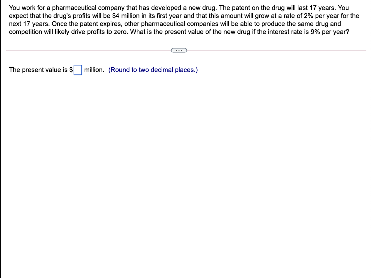 You work for a pharmaceutical company that has developed a new drug. The patent on the drug will last 17 years. You
expect that the drug's profits will be $4 million in its first year and that this amount will grow at a rate of 2% per year for the
next 17 years. Once the patent expires, other pharmaceutical companies will be able to produce the same drug and
competition will likely drive profits to zero. What is the present value of the new drug if the interest rate is 9% per year?
The present value is $
million. (Round to two decimal places.)
