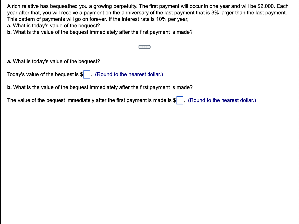 A rich relative has bequeathed you a growing perpetuity. The first payment will occur in one year and will be $2,000. Each
year after that, you will receive a payment on the anniversary of the last payment that is 3% larger than the last payment.
This pattern of payments will go on forever. If the interest rate is 10% per year,
a. What is today's value of the bequest?
b. What is the value of the bequest immediately after the first payment is made?
a. What is today's value of the bequest?
Today's value of the bequest is $
(Round to the nearest dollar.)
b. What is the value of the bequest immediately after the first payment is made?
The value of the bequest immediately after the first payment is made is $
(Round to the nearest dollar.)
