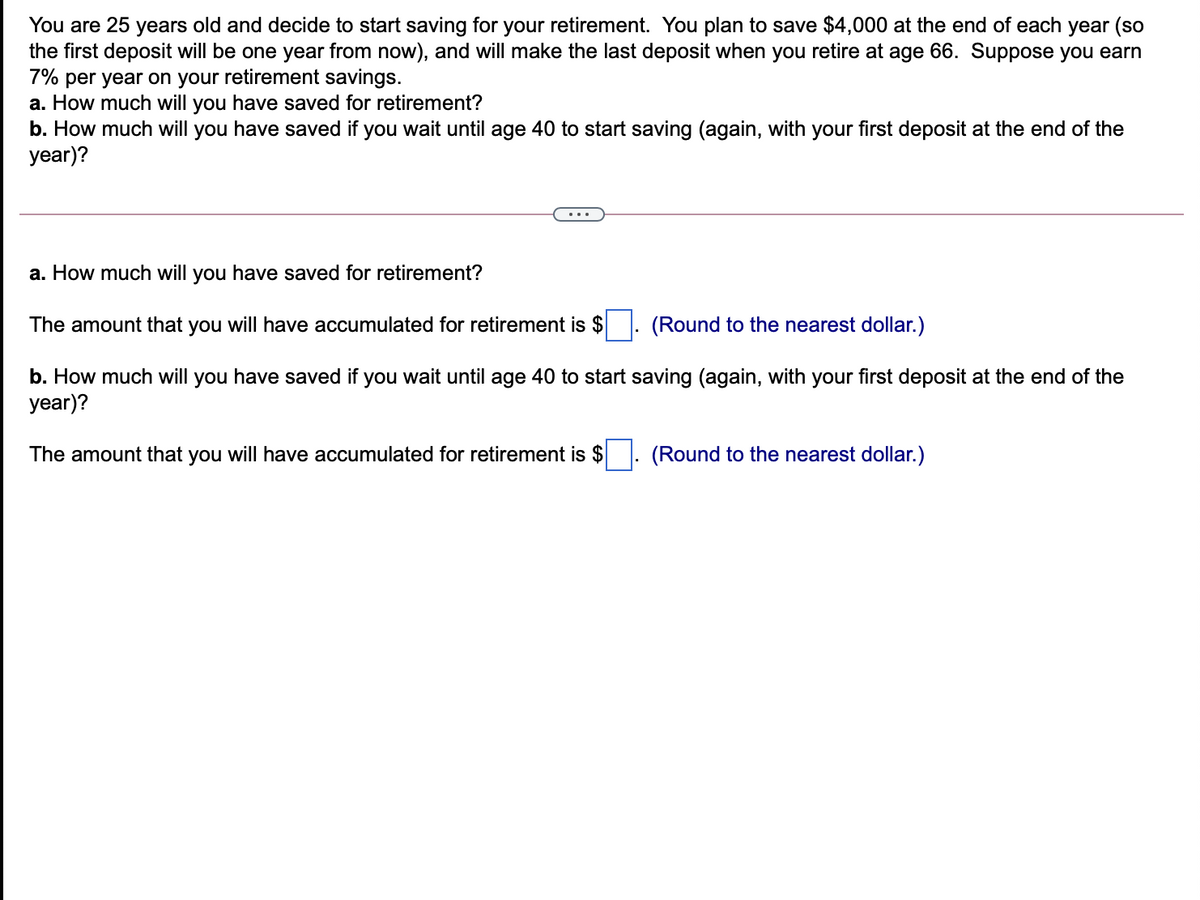 You are 25 years old and decide to start saving for your retirement. You plan to save $4,000 at the end of each year (so
the first deposit will be one year from now), and will make the last deposit when you retire at age 66. Suppose you earn
7% per year on your retirement savings.
a. How much will you have saved for retirement?
b. How much will you have saved if you wait until age 40 to start saving (again, with your first deposit at the end of the
year)?
a. How much will you have saved for retirement?
The amount that you will have accumulated for retirement is $
(Round to the nearest dollar.)
b. How much will you have saved if you wait until age 40 to start saving (again, with your first deposit at the end of the
year)?
The amount that you will have accumulated for retirement is $
(Round to the nearest dollar.)
