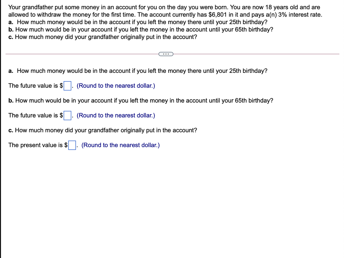 Your grandfather put some money in an account for you on the day you were born. You are now 18 years old and are
allowed to withdraw the money for the first time. The account currently has $6,801 in it and pays a(n) 3% interest rate.
a. How much money would be in the account if you left the money there until your 25th birthday?
b. How much would be in your account if you left the money in the account until your 65th birthday?
c. How much money did your grandfather originally put in the account?
a. How much money would be in the account if you left the money there until your 25th birthday?
The future value is $
(Round to the nearest dollar.)
b. How much would be in your account if you left the money in the account until your 65th birthday?
The future value is $
(Round to the nearest dollar.)
c. How much money did your grandfather originally put in the account?
The present value is $
(Round to the nearest dollar.)
