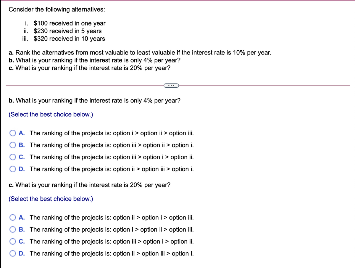 Consider the following alternatives:
i. $100 received in one year
ii. $230 received in 5 years
iii. $320 received in 10 years
a. Rank the alternatives from most valuable to least valuable if the interest rate is 10% per year.
b. What is your ranking if the interest rate is only 4% per year?
c. What is your ranking if the interest rate is 20% per year?
...
b. What is your ranking if the interest rate is only 4% per year?
(Select the best choice below.)
A. The ranking of the projects is: option i > option ii > option ii.
B. The ranking of the projects is: option iii > option ii > option i.
C. The ranking of the projects is: option iii > option i> option ii.
D. The ranking of the projects is: option ii > option ii > option i.
c. What is your ranking if the interest rate is 20% per year?
(Select the best choice below.)
A. The ranking of the projects is: option ii > option i > option ii.
B. The ranking of the projects is: option i > option ii > option i.
C. The ranking of the projects is: option iii > option i> option i.
D. The ranking of the projects is: option ii > option ii > option i.
