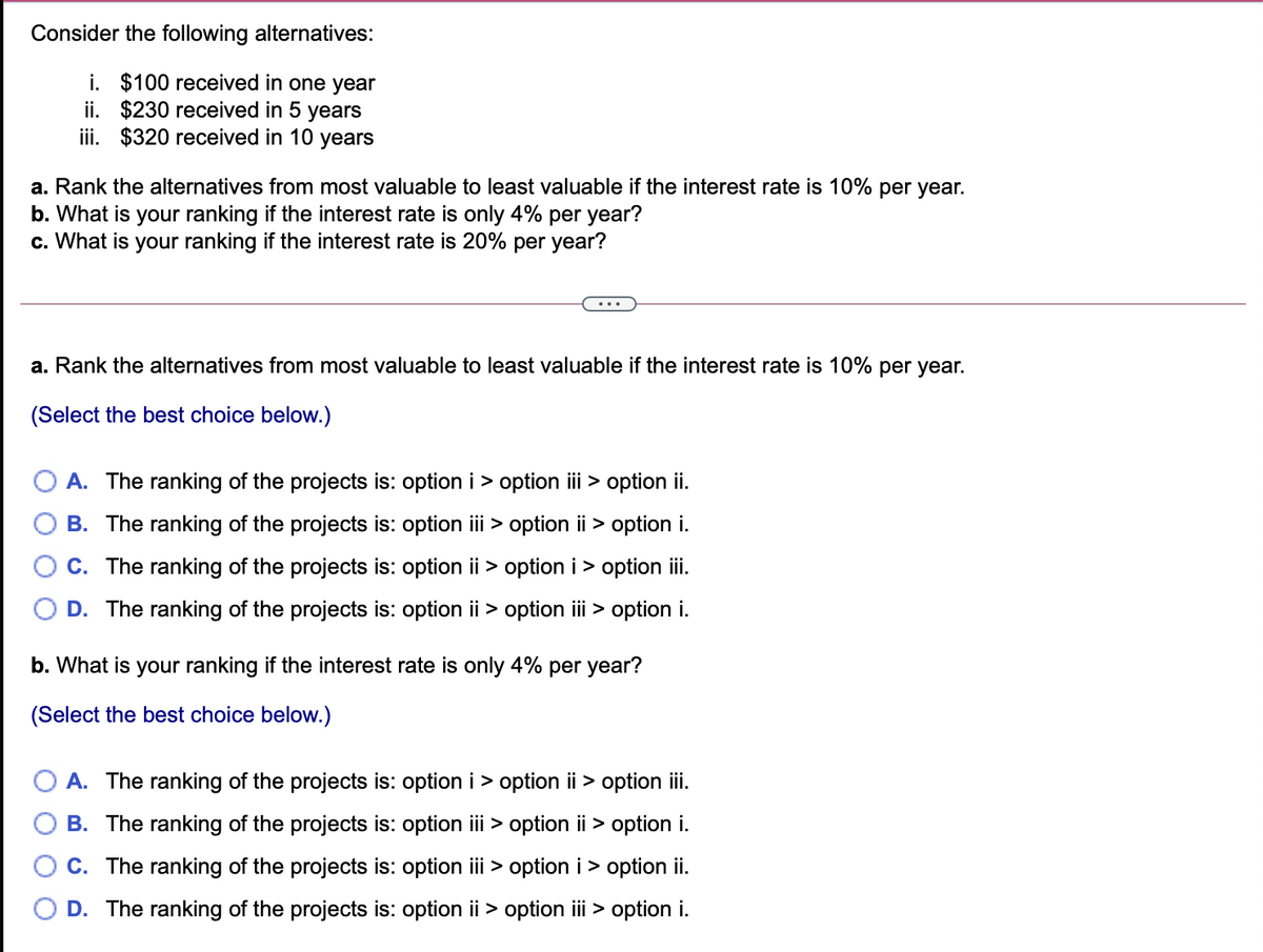Consider the following alternatives:
i. $100 received in one year
ii. $230 received in 5 years
iii. $320 received in 10 years
a. Rank the alternatives from most valuable to least valuable if the interest rate is 10% per year.
b. What is your ranking if the interest rate is only 4% per year?
c. What is your ranking if the interest rate is 20% per year?
...
a. Rank the alternatives from most valuable to least valuable if the interest rate is 10% per year.
(Select the best choice below.)
A. The ranking of the projects is: option i > option iii > option ii.
B. The ranking of the projects is: option iii > option ii > option i.
C. The ranking of the projects is: option ii > option i> option iii
D. The ranking of the projects is: option ii > option iii > option i.
b. What is your ranking if the interest rate is only 4% per year?
(Select the best choice below.)
A. The ranking of the projects is: option i > option ii > option ii.
B. The ranking of the projects is: option iii > option ii > option i.
C. The ranking of the projects is: option iii > option i> option ii.
D. The ranking of the projects is: option ii > option ii > option i.
