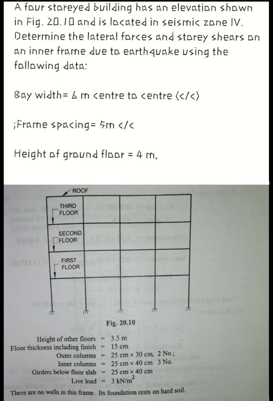 A four storeyed building has an elevation shown
in Fig. 20.10 and is located in seismic zone IV.
Determine the lateral forces and storey shears on
an inner frame due to earth4uake using the
following data:
Bay width= 6 m centre to centre (</<)
¡Frame spacing= 5m </<
Height of ground floor = 4 m,
%3D
ROOF
THIRD
FLOOR
SECOND
FLOOR
FIRST
FLOOR
Fig. 20.10
Height of other floors
Floor thickness including finish =
Outer columns =
3.5 m
15 cm
25 cm x 30 cm, 2 No.;
Inner columns
25 cm x 40 cm 3 No.
Girders below floor slab =
25 cm x 40 cm
Live load =
3 kN/m
There are no walls in this frame. Its foundation rests on hard soil.
